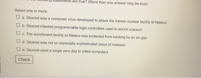 lements are true? (More than one answer may be true)
Select one or more:
O a. Stuxnet was a computer virus developed to attack the Iranian nuclear facility at Natanz
O b. Stuxnet infected programmable logic controllers used to enrich uranium
O c. The enrichment facility at Natanz was protected from hacking by an air gap
O d. Stuxnet was not an especially sophisticated piece of malware
O e. Stuxnet used a single zero day to infect computers
Check
