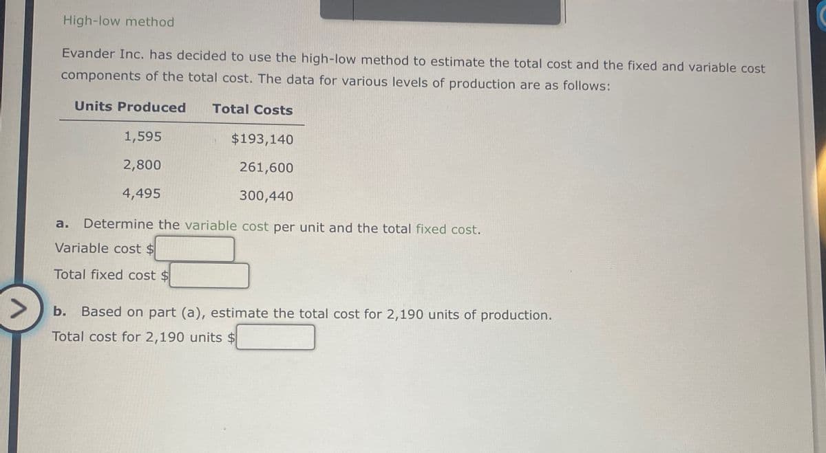 >
High-low method
Evander Inc. has decided to use the high-low method to estimate the total cost and the fixed and variable cost
components of the total cost. The data for various levels of production are as follows:
Units Produced
1,595
2,800
Total Costs
$193,140
261,600
a.
4,495
300,440
Determine the variable cost per unit and the total fixed cost.
Variable cost $
Total fixed cost $
b. Based on part (a), estimate the total cost for 2,190 units of production.
Total cost for 2,190 units $