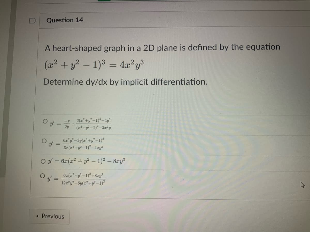 Question 14
A heart-shaped graph in a 2D plane is defined by the equation
(x² + y² - 1)³ = 4x²y³
Determine dy/dx by implicit differentiation.
y' =
O
-x
3y
.
6r²y²-3y(r²+y²-1)²
3x(x² + y²-1)²-4xy³
O y = 6x(x² + y² - 1)² - 8xy³
Oy' =
< Previous
3(x² + y²-1)²-4y³
(x² + y²-1)²-2r²y
6x(x²+y²-1)² +8ry³
12x²y²-6y(x² + y²-1)²