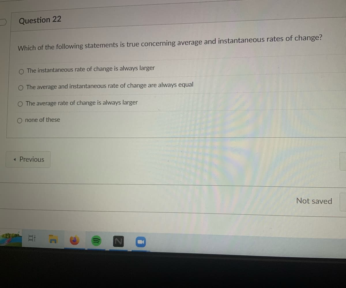 Question 22
Which of the following statements is true concerning average and instantaneous rates of change?
The instantaneous rate of change is always larger
The average and instantaneous rate of change are always equal
O The average rate of change is always larger
O none of these
< Previous
E
.C
Not saved