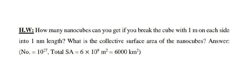 H.W: How many nanocubes can you get if you break the cube with 1 m on each side
into 1 nm length? What is the collective surface area of the nanocubes? Answer:
(No. = 1027, Total SA = 6 x 10° m2 = 6000 km?)
