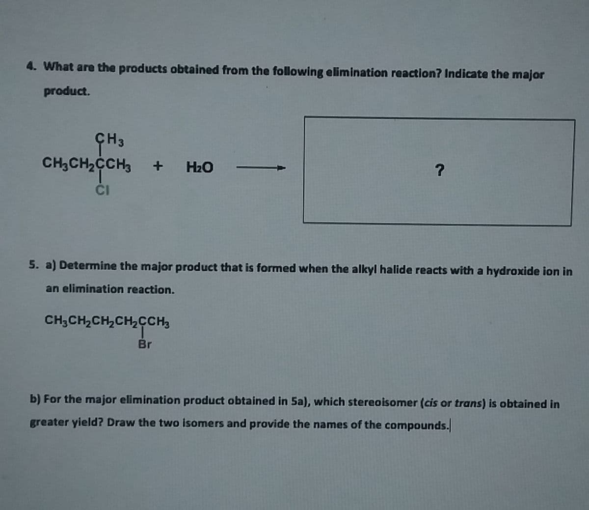 4. What are the products obtained from the following elimination reaction? Indicate the major
product.
CH;CH2CCH3
H2O
CI
5. a) Determine the major product that is formed when the alkyl halide reacts with a hydroxide ion in
an elimination reaction.
CH;CH,CH,CH,CCH3
Br
b) For the major elimination product obtained in 5a), which stereoisomer (cis or trans) is obtained in
greater yield? Draw the two isomers and provide the names of the compounds.
