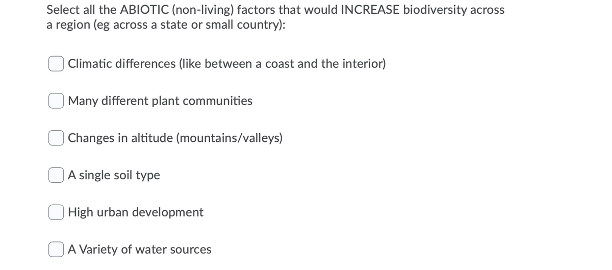 Select all the ABIOTIC (non-living) factors that would INCREASE biodiversity across
a region (eg across a state or small country):
Climatic differences (like between a coast and the interior)
Many different plant communities
Changes in altitude (mountains/valleys)
A single soil type
High urban development
A Variety of water sources
