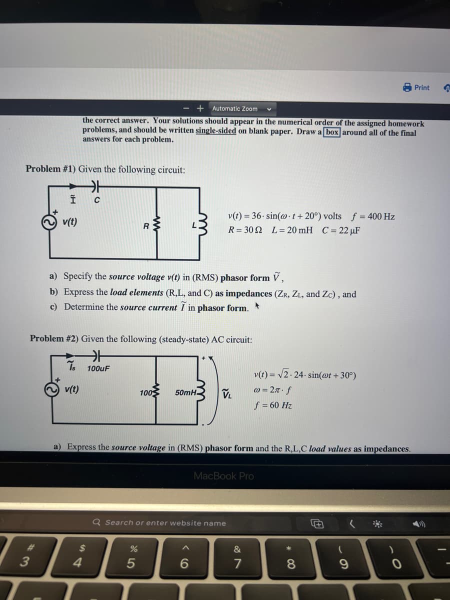 Problem #1) Given the following circuit:
카
C
3
Î
v(t)
+ Automatic Zoom
the correct answer. Your solutions should appear in the numerical order of the assigned homework
problems, and should be written single-sided on blank paper. Draw a box around all of the final
answers for each problem.
Is
a) Specify the source voltage v(t) in (RMS) phasor form V,
b) Express the load elements (R,L, and C) as impedances (ZR, ZL, and Zc), and
c) Determine the source current I in phasor form.
v(t)
Problem #2) Given the following (steady-state) AC circuit:
카
100uF
$
R
4
%
100
5
50mH
a) Express the source voltage in (RMS) phasor form and the R,L,C load values as impedances.
v(t) = 36-sin(@t+20°) volts f = 400 Hz
R=302 L = 20 mH C = 22 µF
Q Search or enter website name
(O
VL
6
v(t)=√√2.24.sin(@t+30°)
@= 2π. f
f = 60 Hz
MacBook Pro
&
7
* CO
8
5+
(
✓
9
*
)
Print
O
3
4