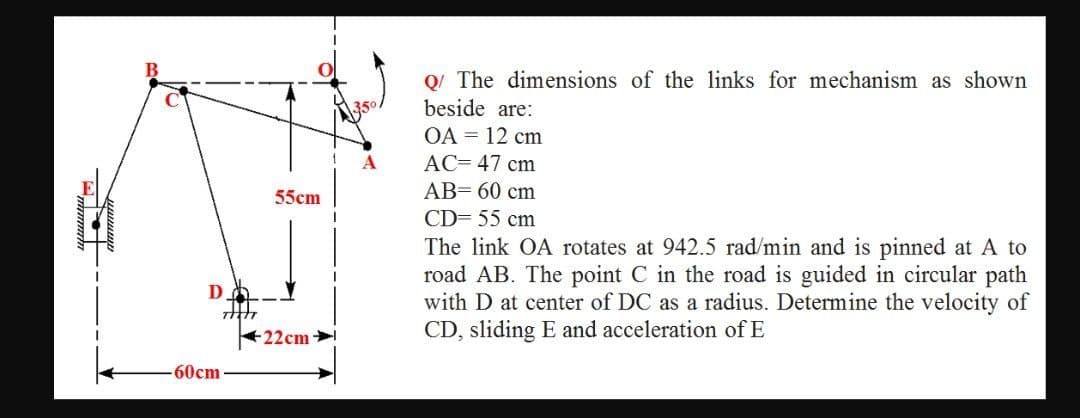 Q/ The dimensions of the links for mechanism as shown
beside are:
OA = 12 cm
AC= 47 cm
AB= 60 cm
55cm
CD= 55 cm
The link OA rotates at 942.5 rad/min and is pinned at A to
road AB. The point C in the road is guided in circular path
with D at center of DC as a radius. Determine the velocity of
CD, sliding E and acceleration of E
22cm
60cm
