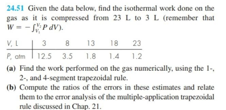 24.51 Given the data below, find the isothermal work done on the
gas as it is compressed from 23 L to 3L (remember that
W =
- S, P dV).
V, L
3
8
13
18
23
P, atm
12.5
3.5
1.8
1.4
1.2
(a) Find the work performed on the gas numerically, using the 1-,
2-, and 4-segment trapezoidal rule.
(b) Compute the ratios of the errors in these estimates and relate
them to the error analysis of the multiple-application trapezoidal
rule discussed in Chap. 21.
