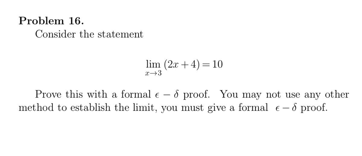 Problem 16.
Consider the statement
lim (2x + 4) =10
x→3
Prove this with a formal e – 8 proof. You may not use any other
method to establish the limit, you must give a formal e- 8 proof.
