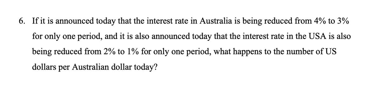 6. If it is announced today that the interest rate in Australia is being reduced from 4% to 3%
for only one period, and it is also announced today that the interest rate in the USA is also
being reduced from 2% to 1% for only one period, what happens to the number of US
dollars per Australian dollar today?
