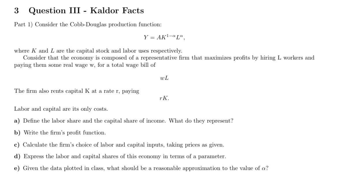 3 Question III - Kaldor Facts
Part 1) Consider the Cobb-Douglas production function:
Y = AK1-ªLª,
where K and L are the capital stock and labor uses respectively.
Consider that the economy is composed of a representative firm that maximizes profits by hiring L workers and
paying them some real wage w, for a total wage bill of
wL
The firm also rents capital K at a rate r, paying
rK.
Labor and capital are its only costs.
a) Define the labor share and the capital share of income. What do they represent?
b) Write the firm's profit function.
c) Calculate the firm's choice of labor and capital inputs, taking prices as given.
d) Express the labor and capital shares of this economy in terms of a parameter.
e) Given the data plotted in class, what should be a reasonable approximation to the value of a?
