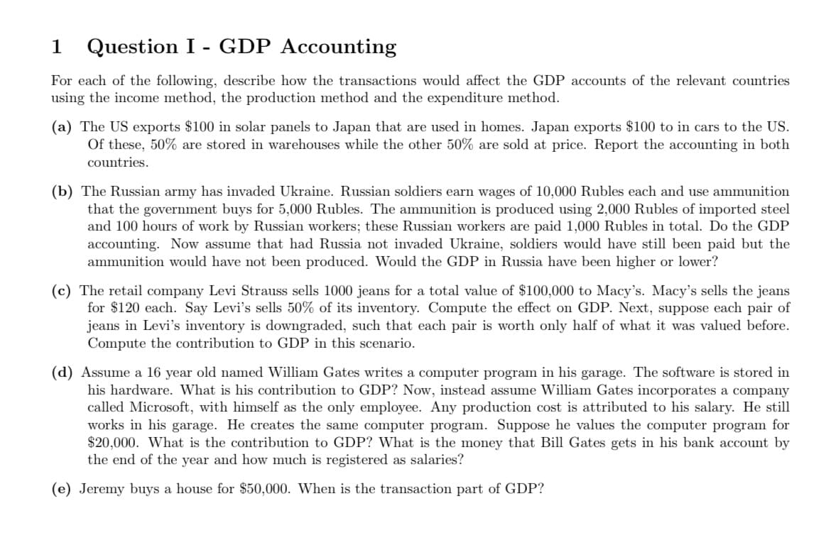 1
Question I - GDP Accounting
For each of the following, describe how the transactions would affect the GDP accounts of the relevant countries
using the income method, the production method and the expenditure method.
(a) The US exports $100 in solar panels to Japan that are used in homes. Japan exports $100 to in cars to the US.
Of these, 50% are stored in warehouses while the other 50% are sold at price. Report the accounting in both
countries.
(b) The Russian army has invaded Ukraine. Russian soldiers earn wages of 10,000 Rubles each and use ammunition
that the government buys for 5,000 Rubles. The ammunition is produced using 2,000 Rubles of imported steel
and 100 hours of work by Russian workers; these Russian workers are paid 1,000 Rubles in total. Do the GDP
accounting. Now assume that had Russia not invaded Ukraine, soldiers would have still been paid but the
ammunition would have not been produced. Would the GDP in Russia have been higher or lower?
(c) The retail company Levi Strauss sells 1000 jeans for a total value of $100,000 to Macy's. Macy's sells the jeans
for $120 each. Say Levi's sells 50% of its inventory. Compute the effect on GDP. Next, suppose each pair of
jeans in Levi's inventory is downgraded, such that each pair is worth only half of what it was valued before.
Compute the contribution to GDP in this scenario.
(d) Assume a 16 year old named William Gates writes a computer program in his garage. The software is stored in
his hardware. What is his contribution to GDP? Now, instead assume William Gates incorporates a company
called Microsoft, with himself as the only employee. Any production cost is attributed to his salary. He still
works in his garage. He creates the same computer program. Suppose he values the computer program for
$20,000. What is the contribution to GDP? What is the money that Bill Gates gets in his bank account by
the end of the year and how much is registered as salaries?
(e) Jeremy buys a house for $50,000. When is the transaction part of GDP?

