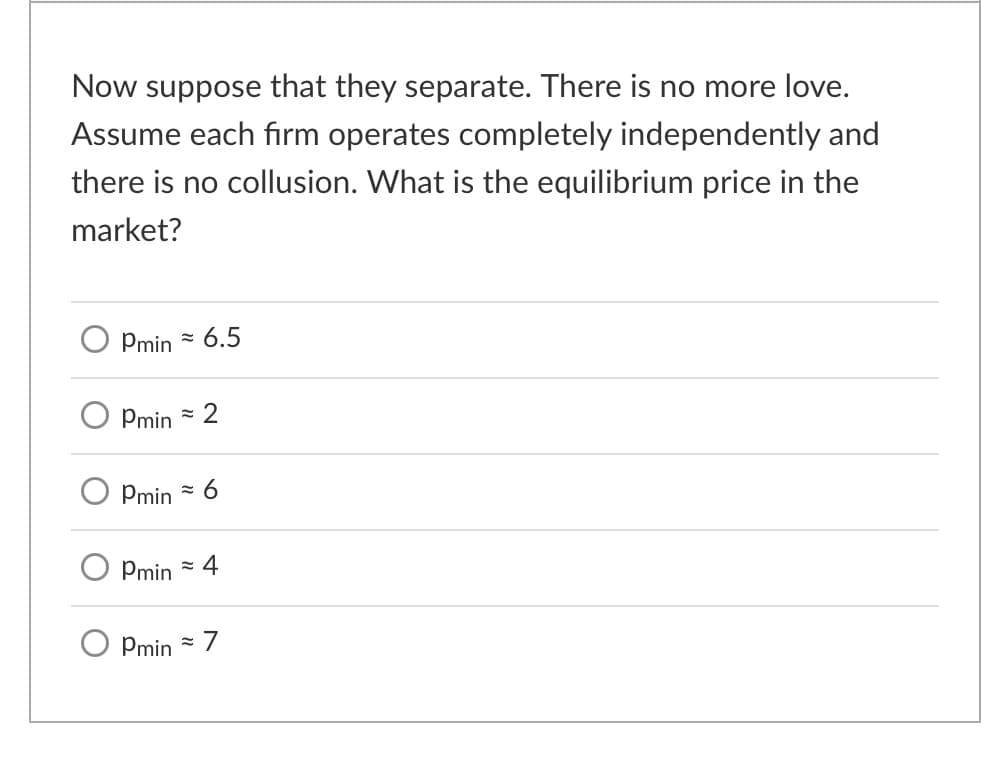 Now suppose that they separate. There is no more love.
Assume each firm operates completely independently and
there is no collusion. What is the equilibrium price in the
market?
Pmin - 6.5
Pmin
= 2
Pmin
= 6
Pmin
= 4
O Pmin
