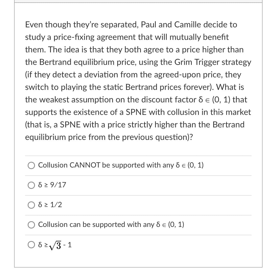 Even though they're separated, Paul and Camille decide to
study a price-fixing agreement that will mutually benefit
them. The idea is that they both agree to a price higher than
the Bertrand equilibrium price, using the Grim Trigger strategy
(if they detect a deviation from the agreed-upon price, they
switch to playing the static Bertrand prices forever). What is
the weakest assumption on the discount factor d e (0, 1) that
supports the existence of a SPNE with collusion in this market
(that is, a SPNE with a price strictly higher than the Bertrand
equilibrium price from the previous question)?
Collusion CANNOT be supported with any d e (0, 1)
6 2 9/17
8 2 1/2
Collusion can be supported with any & e (0, 1)
O 823 - 1
