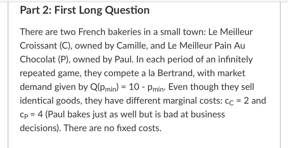 Part 2: First Long Question
There are two French bakeries in a small town: Le Meilleur
Croissant (C), owned by Camille, and Le Meilleur Pain Au
Chocolat (P), owned by Paul. In each period of an infinitely
repeated game, they compete a la Bertrand, with market
demand given by Q(pmin) = 10 - Pmin- Even though they sell
identical goods, they have different marginal costs: cc = 2 and
Cp = 4 (Paul bakes just as well but is bad at business
decisions). There are no fixed costs.
