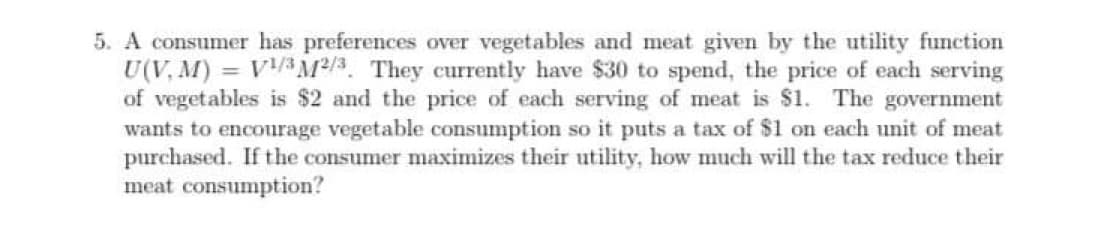 5. A consumer has preferences over vegetables and meat given by the utility function
U(V, M)
of vegetables is $2 and the price of each serving of meat is $1. The government
wants to encourage vegetable consumption so it puts a tax of $1 on each unit of meat
purchased. If the consumer maximizes their utility, how much will the tax reduce their
meat consumption?
VAM2/3. They currently have $30 to spend, the price of each serving
%3D
