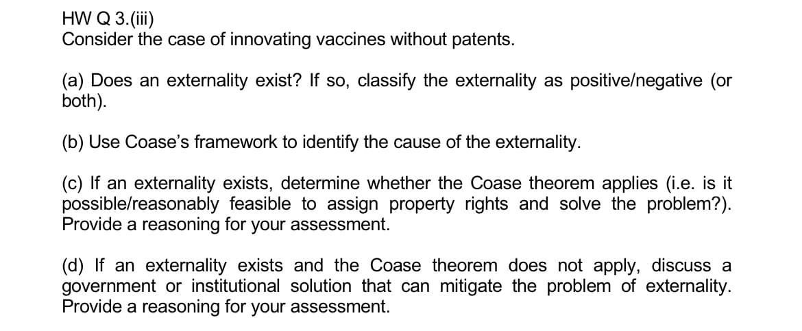 HW Q 3.(iii)
Consider the case of innovating vaccines without patents.
(a) Does an externality exist? If so, classify the externality as positive/negative (or
both).
(b) Use Coase's framework to identify the cause of the externality.
(c) If an externality exists, determine whether the Coase theorem applies (i.e. is it
possible/reasonably feasible to assign property rights and solve the problem?).
Provide a reasoning for your assessment.
(d) If an externality exists and the Coase theorem does not apply, discuss a
government or institutional solution that can mitigate the problem of externality.
Provide a reasoning for your assessment.
