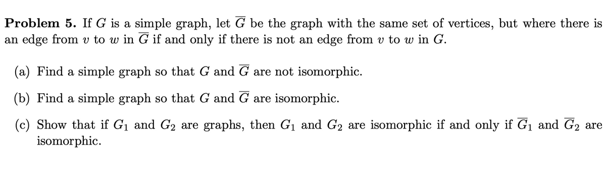 Problem 5. If G is a simple graph, let G be the graph with the same set of vertices, but where there is
an edge from v to w in G if and only if there is not an edge from v to w in G.
(a) Find a simple graph so that G and G are not isomorphic.
(b) Find a simple graph so that G and G are isomorphic.
(c) Show that if G1 and G2 are graphs, then G1 and G2 are isomorphic if and only if G1 and G2 are
isomorphic.
