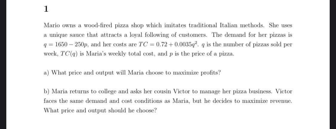 1
Mario owns a wood-fired pizza shop which imitates traditional Italian methods. She uses
a unique sauce that attracts a loyal following of customers. The demand for her pizzas is
q = 1650 – 250p, and her costs are TC 0.72+0.0035q. q is the number of pizzas sold per
week, TC(q) is Maria's weekly total cost, and p is the price of a pizza.
a) What price and output will Maria choose to maximize profits?
b) Maria returns to college and asks her cousin Victor to manage her pizza business. Victor
faces the same demand and cost conditions as Maria, but he decides to maximize revenue.
What price and output should he choose?

