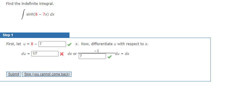 Find the indefinite integral.
| sinh(8 – 7x) dx
Step 1
First, let u = 8 - 7
x. Now, differentiate u with respect to x.
-1
X dx or
7
-du = dx
du
1/7
Submit
Skip (you cannot come back)
