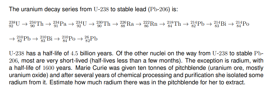 The uranium decay series from U-238 to stable lead (Pb-206) is:
238U → 234TH → 234Pa →
234U
230 Th → 226 Ra → 222RN → 218Th → 214Pb → 214 Bi → 214PO
92
90
91
92
90
88
84
82
83
84
210 Pb → 210 Bi → 210Po → 26Pb
82
83
84
U-238 has a half-life of 4.5 billion years. Of the other nuclei on the way from U-238 to stable Pb-
206, most are very short-lived (half-lives less than a few months). The exception is radium, with
a half-life of 1600 years. Marie Curie was given ten tonnes of pitchblende (uranium ore, mostly
uranium oxide) and after several years of chemical processing and purification she isolated some
radium from it. Estimate how much radium there was in the pitchblende for her to extract.
