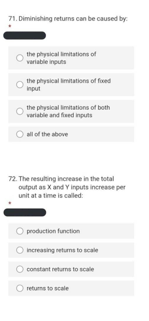 71. Diminishing returns can be caused by:
the physical limitations of
variable inputs
the physical limitations of fixed
input
the physical limitations of both
variable and fixed inputs
all of the above
72. The resulting increase in the total
output as X and Y inputs increase per
unit at a time is called:
production function
increasing returns to scale
constant returns to scale
returns to scale
