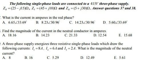 The following single-phase loads are connected to a 415V three-phase supply.
Z, = (25 - j15)0, Z, = (45+ j10)2 and Z, = (5+ j30)2. Answer questions 37 and 38.
-. What is the current in amperes in the red phase?
A. 6.65233.69
D. 5.60233.69
B. 8.23/30.96
C. 14.23430.96
Find the magnitude of the current in the neutral conductor in amperes.
A. 18.16
с. 21.33
B. 14.23
D. 12.54
E. 15.68
. A three-phase supply energizes three resistive single-phase loads which draw the
following currents: 1, =84, 1, = 6A and I, = 24. What is the magnitude of the neutral
current?
A. 8
В. 16
С. 5.29
D. 12.49
E. 5.61
