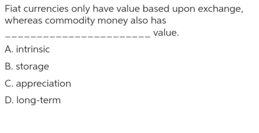 Fiat currencies only have value based upon exchange,
whereas commodity money also has
value.
A. intrinsic
B. storage
C. appreciation
D. long-term
