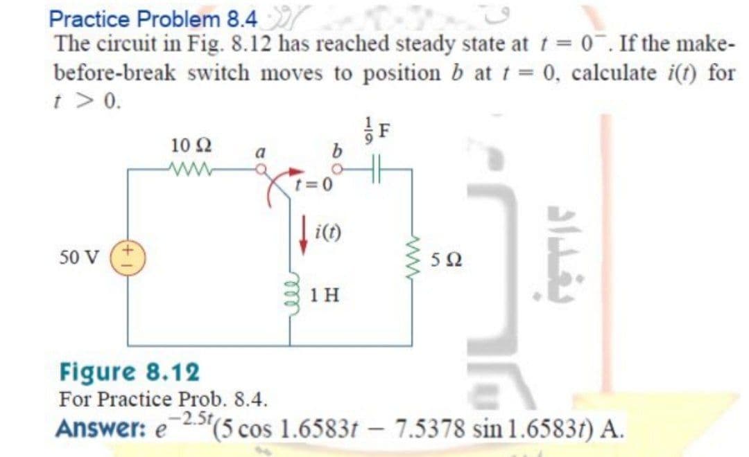 Practice Problem 8.4
The circuit in Fig. 8.12 has reached steady state at t = 0¯. If the make-
before-break switch moves to position b at t = 0, calculate i(t) for
t > 0.
F
10 Ω
t=0
i(t)
50 V
50
1 H
Figure 8.12
For Practice Prob. 8.4.
Answer: e2(5 cos 1.6583t – 7.5378 sin 1.65837) A.
119
