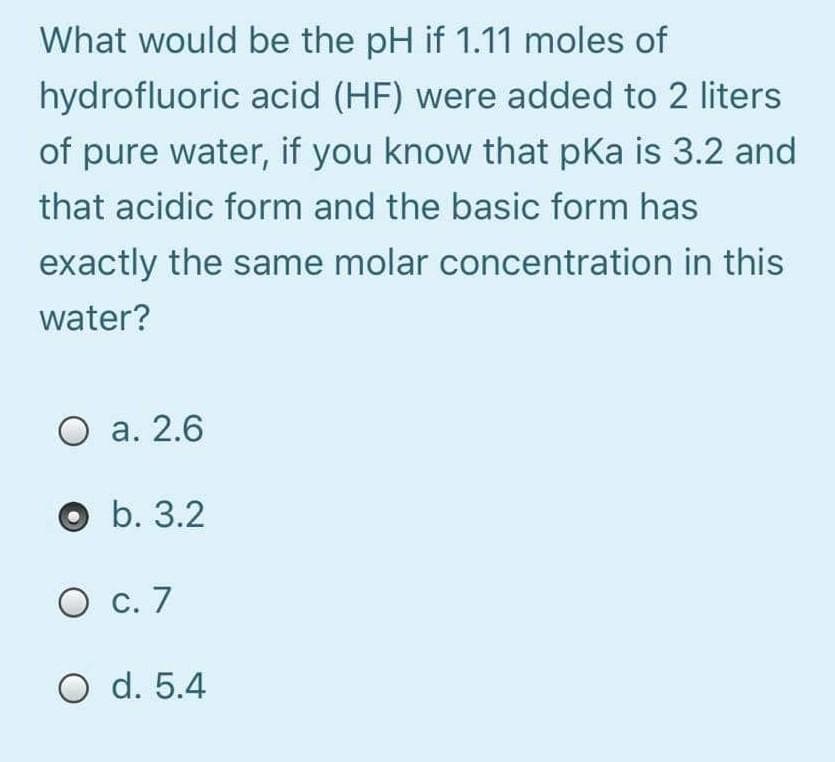 What would be the pH if 1.11 moles of
hydrofluoric acid (HF) were added to 2 liters
of pure water, if you know that pka is 3.2 and
that acidic form and the basic form has
exactly the same molar concentration in this
water?
О а. 2.6
b. 3.2
О с. 7
O d. 5.4
