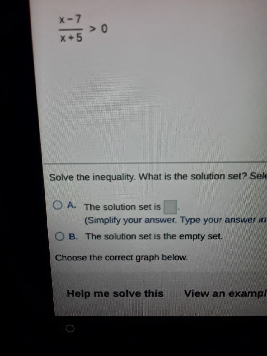 X-7
x+5
Solve the inequality. What is the solution set? Sele
O A. The solution set is
(Simplify your answer. Type your answer in
B. The solution set is the empty set.
Choose the correct graph below.
Help me solve this
View an exampl
