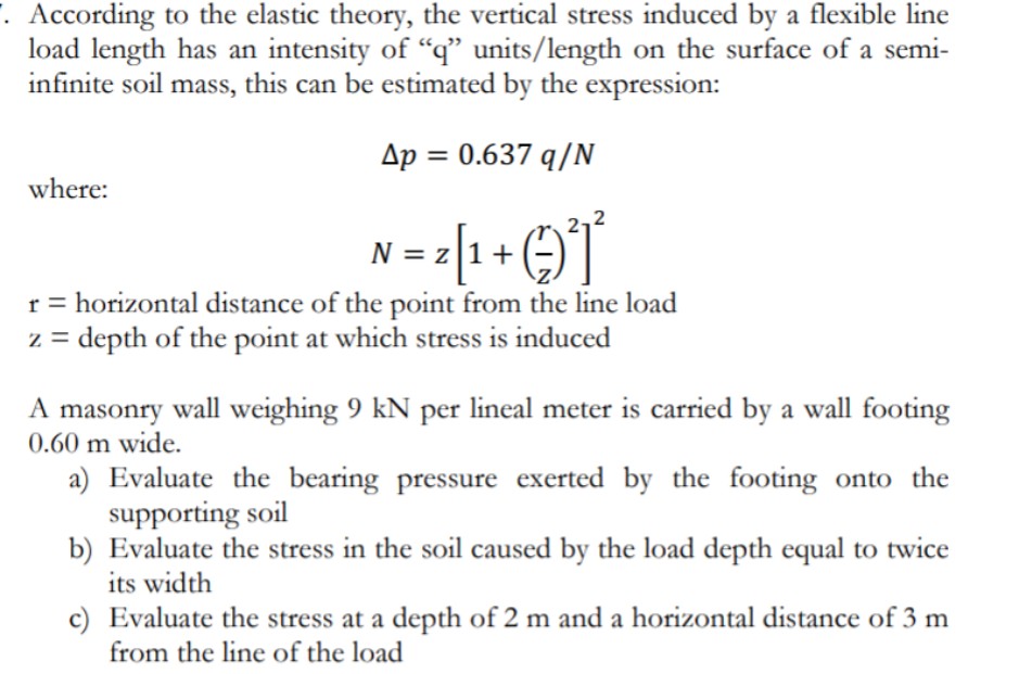. According to the elastic theory, the vertical stress induced by a flexible line
load length has an intensity of "q" units/length on the surface of a semi-
infinite soil mass, this can be estimated by the expression:
Ap = 0.637 q/N
where:
N = z[1+)]
r = horizontal distance of the point from the line load
z = depth of the point at which stress is induced
A masonry wall weighing 9 kN per lineal meter is carried by a wall footing
0.60 m wide.
a) Evaluate the bearing pressure exerted by the footing onto the
supporting soil
b) Evaluate the stress in the soil caused by the load depth equal to twice
its width
c) Evaluate the stress at a depth of 2 m and a horizontal distance of 3 m
from the line of the load
