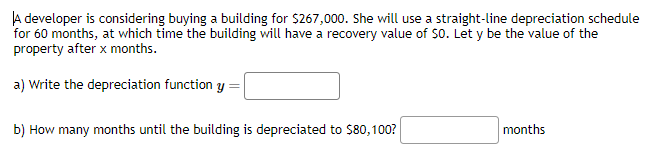 A developer is considering buying a building for $267,000. She will use a straight-line depreciation schedule
for 60 months, at which time the building will have a recovery value of SO. Let y be the value of the
property after x months.
a) Write the depreciation function y
b) How many months until the building is depreciated to $80,100?
months