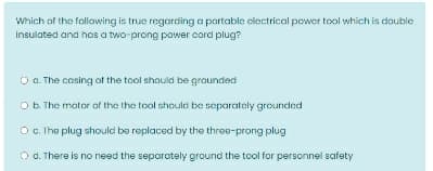 Which of the following is true regarding a portable clectrical power tool which is double
Insulated and hais a two-prong power cord plug?
O a. The casing of the tool should be grounded
O b. The motor of the the tool should be separately grounded
O. Ihe plug should be replaced by the three-prong plug
O d. There is no need the separately ground the tool for personnel safety
