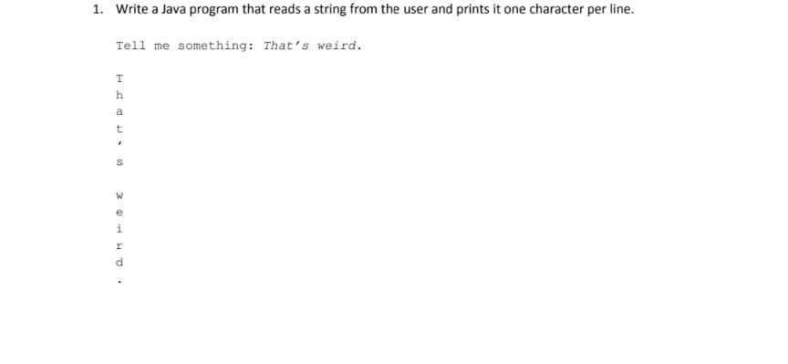 1. Write a Java program that reads a string from the user and prints it one character per line.
Tell me something: That's weird.
h
a
W.
e
i
d
