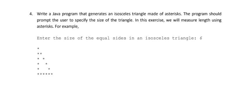 4. Write a Java program that generates an isosceles triangle made of asterisks. The program should
prompt the user to specify the size of the triangle. In this exercise, we will measure length using
asterisks. For example,
Enter the size of the equal sides in an isosceles triangle: 6

