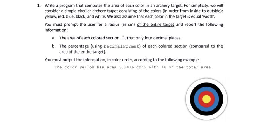 1. Write a program that computes the area of each color in an archery target. For simplicity, we will
consider a simple circular archery target consisting of the colors (in order from inside to outside):
yellow, red, blue, black, and white. We also assume that each color in the target is equal 'width'.
You must prompt the user for a radius (in cm) of the entire target and report the following
information:
a. The area of each colored section. Output only four decimal places.
b. The percentage (using DecimalFormat) of each colored section (compared to the
area of the entire target).
You must output the information, in color order, according to the following example.
The color yellow has area 3.1416 cm^2 with 4% of the total area.

