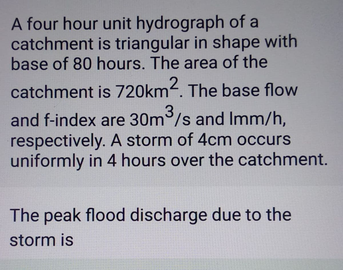A four hour unit hydrograph of a
catchment is triangular in shape with
base of 80 hours. The area of the
catchment is 720km2. The base flow
and f-index are 30m³/s and Imm/h,
respectively. A storm of 4cm occurs
uniformly in 4 hours over the catchment.
The peak flood discharge due to the
storm is