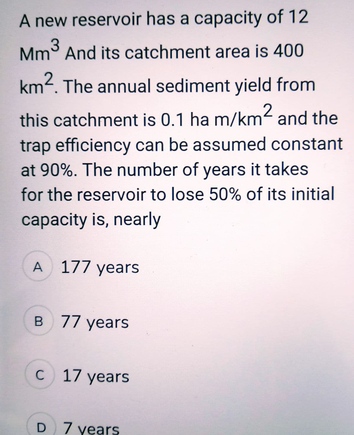 A new reservoir has a capacity of 12
Mm³ And its catchment area is 400
3
km². The annual sediment yield from
this catchment is 0.1 ha m/km² and the
trap efficiency can be assumed constant
at 90%. The number of years it takes
for the reservoir to lose 50% of its initial
capacity is, nearly
A 177 years
B 77 years
C c 17 years
D 7 years