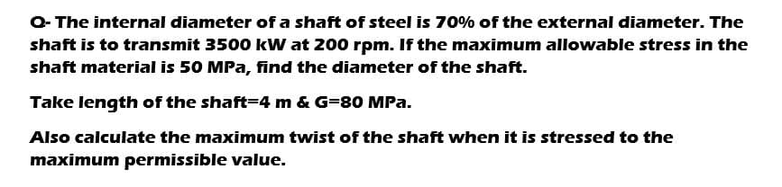 Q-The internal diameter of a shaft of steel is 70% of the external diameter. The
shaft is to transmit 3500 kW at 200 rpm. If the maximum allowable stress in the
shaft material is 50 MPa, find the diameter of the shaft.
Take length of the shaft=4 m & G=80 MPa.
Also calculate the maximum twist of the shaft when it is stressed to the
maximum permissible value.