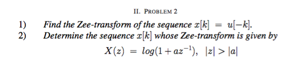 II. PROBLEM 2
1)
Find the Zee-transform of the sequence x[k]
= u[-k].
2)
Determine the sequence x[k] whose Zee-transform is given by
X(z)
log(1+ az-), |z| > Ja|
