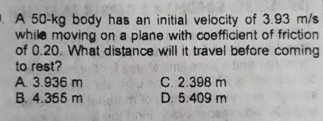 . A 50-kg body has an initial velocity of 3.93 m/s
while moving on a plane with coefficient of friction
of 0.20. What distance will it travel before coming
to rest?
A. 3.936 m
B. 4.355 m
C. 2.398 m
D. 5.409 m