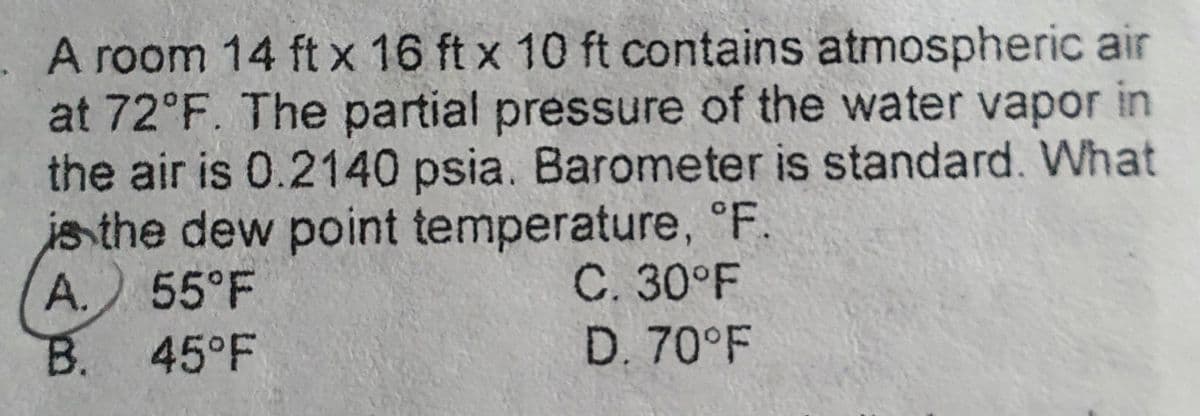 A room 14 ft x 16 ft x 10 ft contains atmospheric air
at 72°F. The partial pressure of the water vapor in
the air is 0.2140 psia. Barometer is standard. What
is the dew point temperature, °F.
A. 55°F
B. 45°F
C. 30°F
D. 70°F
