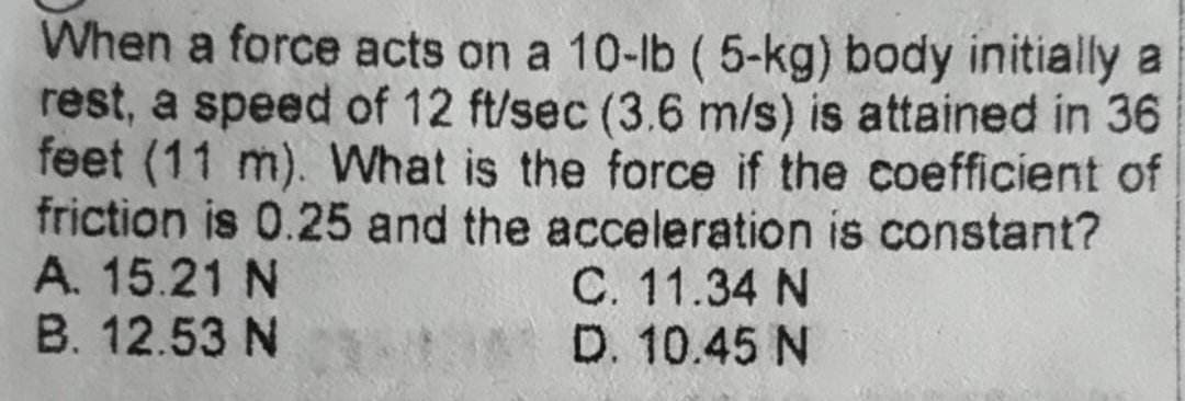 When a force acts on a 10-lb (5-kg) body initially a
rest, a speed of 12 ft/sec (3.6 m/s) is attained in 36
feet (11 m). What is the force if the coefficient of
friction is 0.25 and the acceleration is constant?
A. 15.21 N
C. 11.34 N
D. 10.45 N
B. 12.53 N