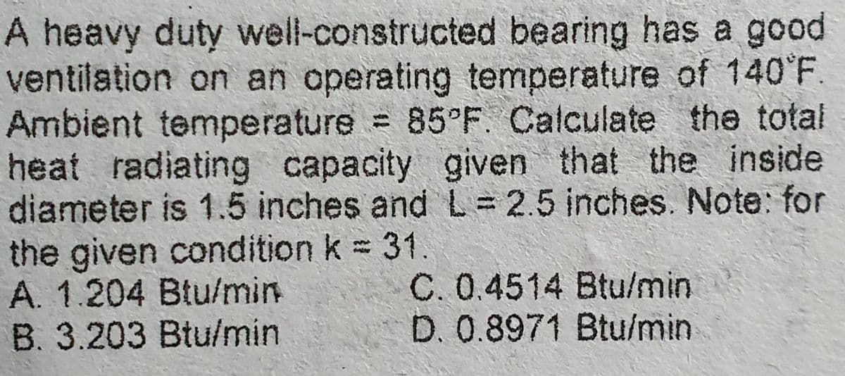 A heavy duty well-constructed bearing has a good
ventilation on an operating temperature of 140°F.
Ambient temperature = 85°F. Calculate the total
heat radiating capacity given that the inside
diameter is 1.5 inches and L = 2.5 inches. Note: for
the given condition k = 31
A. 1.204 Btu/min
B. 3.203 Btu/min
C. 0.4514 Btu/min
D. 0.8971 Btu/min