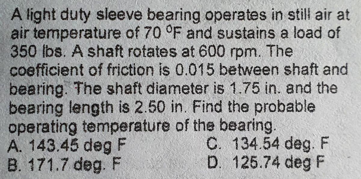 A light duty sleeve bearing operates in still air at
air temperature of 70 °F and sustains a load of
350 lbs. A shaft rotates at 600 rpm. The
coefficient of friction is 0.015 between shaft and
bearing. The shaft diameter is 1.75 in. and the
bearing length is 2.50 in. Find the probable
operating temperature of the bearing.
A. 143.45 deg F
C. 134.54 deg. F
D. 125.74 deg F
B. 171.7 deg. F