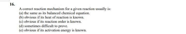16.
A correct reaction mechanism for a given reaction usually is:
(a) the same as its balanced chemical cquation.
(b) obvious if its heat of reaction is known.
(c) obvious if its reaction order is known.
(d) sometimes difficult to prove.
(e) obvious if its activation energy is known.
