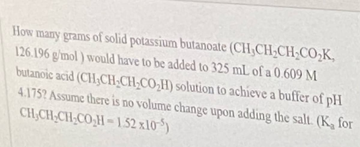 How many grams of solid potassium butanoate (CH,CH,CH;CO,K,
126.196 g/mol ) would have to be added to 325 mL ofa 0.609 M
butanoic acid (CH;CH,CH-CO,H) solution to achieve a buffer of pH
4.1752 Assume there is no volume change upon adding the salt. (K for
CH;CH3CH;CO,H=152 x10 )
