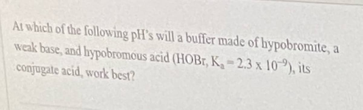 At which of the following pH's will a buffer made of hypobromite, a
weak base, and hypobromous acid (HOBT, K, = 2.3 x 10-9), its
conjugate acid, work best?
