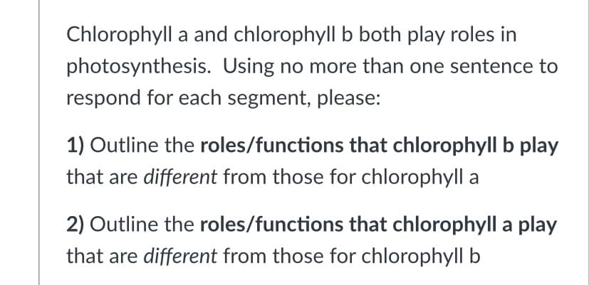 Chlorophyll a and chlorophyll b both play roles in
photosynthesis. Using no more than one sentence to
respond for each segment, please:
1) Outline the roles/functions that chlorophyll b play
that are different from those for chlorophyll a
2) Outline the roles/functions that chlorophyll a play
that are different from those for chlorophyll b
