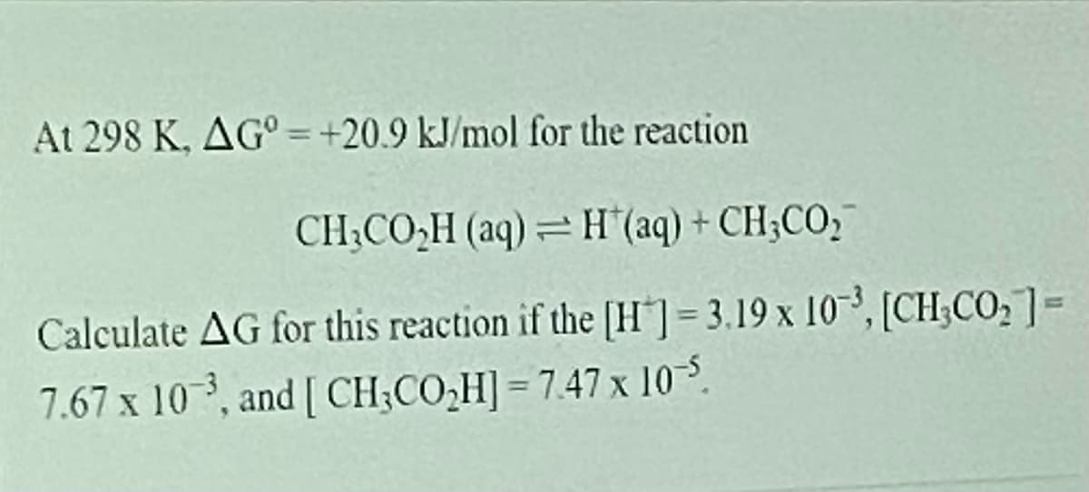 At 298 K, AG° = +20.9 kJ/mol for the reaction
CH;CO,H (aq) = H"(aq) + CH;CO,
Calculate AG for this reaction if the [H"]= 3.19 x 10³, [CH;CO,]=
7.67 x 10, and [ CH;CO,H] = 7.47 x 10-5.
