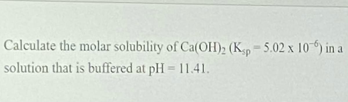 Calculate the molar solubility of Ca(OH)2 (Ksp=5.02 x 10) in a
%3D
solution that is buffered at pH = 11.41.
